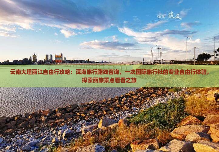 云南大理丽江自由行攻略：洱海旅行路线咨询，一次国际旅行社的专业自由行体验，探索丽旅景点看看之旅
