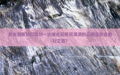 新乡游客如何规划一次痛点和热词满满的云南温泉自由行之旅？