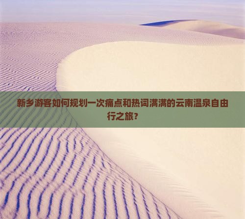 新乡游客如何规划一次痛点和热词满满的云南温泉自由行之旅？