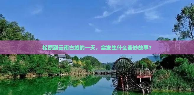 松原到云南古城的一天，会发生什么奇妙故事？