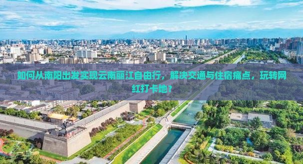 如何从南阳出发实现云南丽江自由行，解决交通与住宿痛点，玩转网红打卡地？