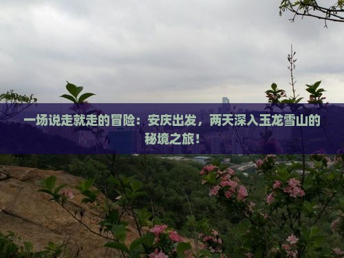一场说走就走的冒险：安庆出发，两天深入玉龙雪山的秘境之旅！