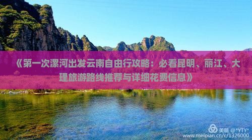 《第一次漯河出发云南自由行攻略：必看昆明、丽江、大理旅游路线推荐与详细花费信息》