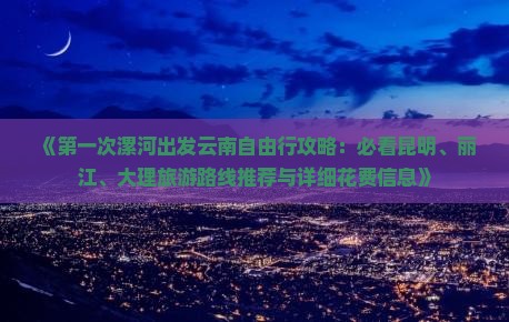 《第一次漯河出发云南自由行攻略：必看昆明、丽江、大理旅游路线推荐与详细花费信息》