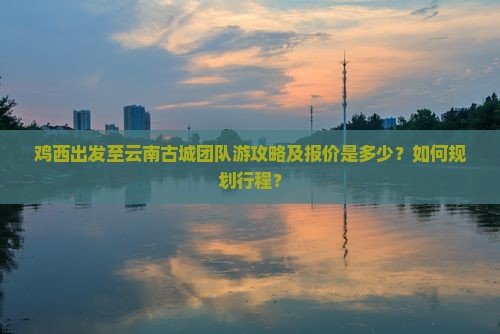 鸡西出发至云南古城团队游攻略及报价是多少？如何规划行程？