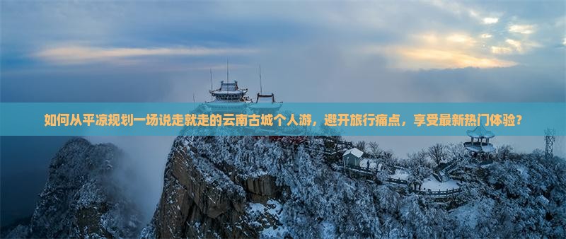 如何从平凉规划一场说走就走的云南古城个人游，避开旅行痛点，享受最新热门体验？