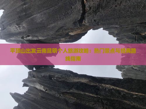 平顶山出发云南昆明个人旅游攻略：热门景点与经典路线指南