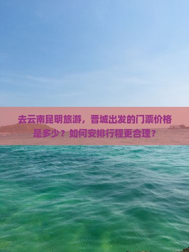 去云南昆明旅游，晋城出发的门票价格是多少？如何安排行程更合理？