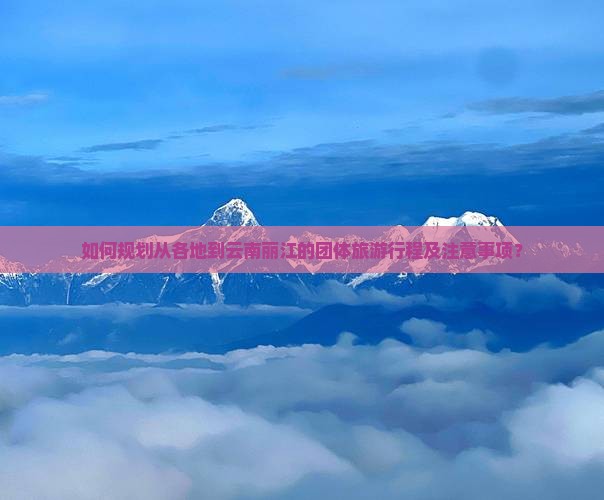 如何规划从各地到云南丽江的团体旅游行程及注意事项？