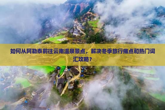 如何从阿勒泰前往云南温泉景点，解决冬季旅行痛点和热门词汇攻略？