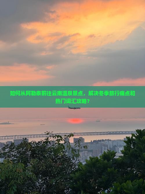 如何从阿勒泰前往云南温泉景点，解决冬季旅行痛点和热门词汇攻略？