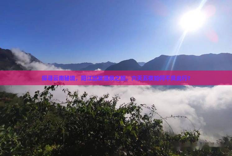 探寻云南秘境，阳江出发温泉之旅，六天五夜如何不负此行？