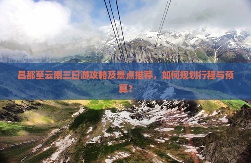 昌都至云南三日游攻略及景点推荐，如何规划行程与预算？