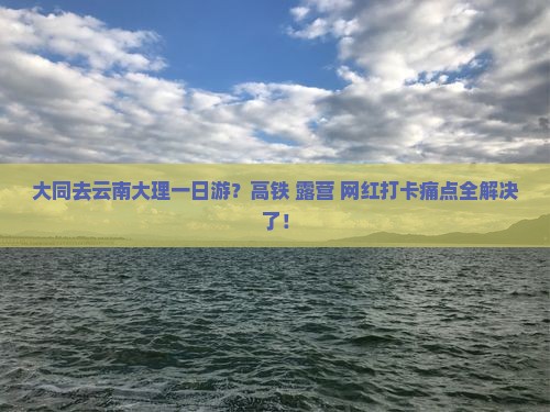 大同去云南大理一日游？高铁+露营+网红打卡痛点全解决了！