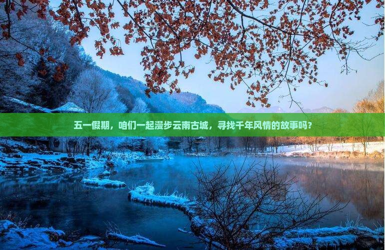 五一假期，咱们一起漫步云南古城，寻找千年风情的故事吗？