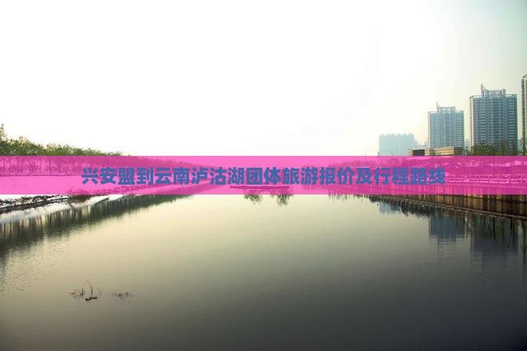 兴安盟到云南泸沽湖团体旅游报价及行程路线