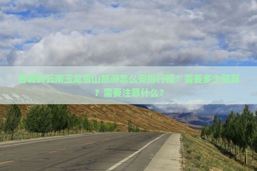 晋城到云南玉龙雪山旅游怎么安排行程？需要多少预算？需要注意什么？