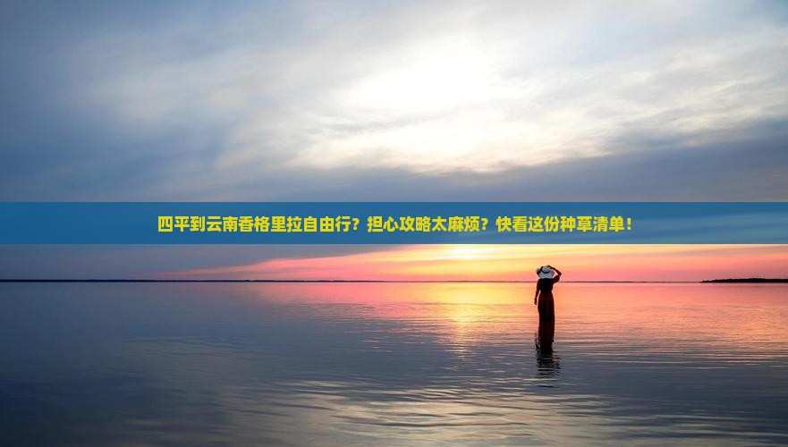 四平到云南香格里拉自由行？担心攻略太麻烦？快看这份种草清单！