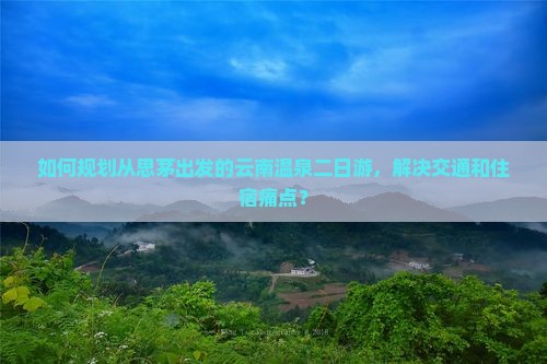 如何规划从思茅出发的云南温泉二日游，解决交通和住宿痛点？