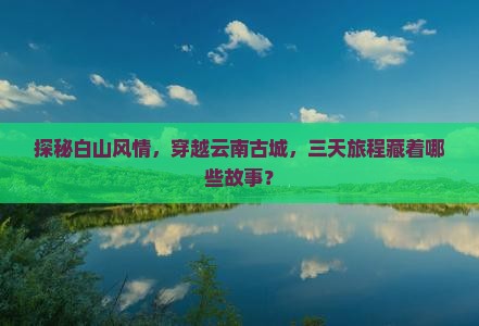探秘白山风情，穿越云南古城，三天旅程藏着哪些故事？