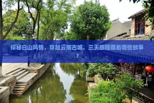 探秘白山风情，穿越云南古城，三天旅程藏着哪些故事？