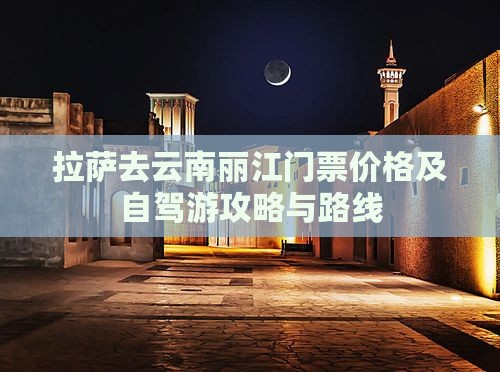 拉萨去云南丽江门票价格及自驾游攻略与路线