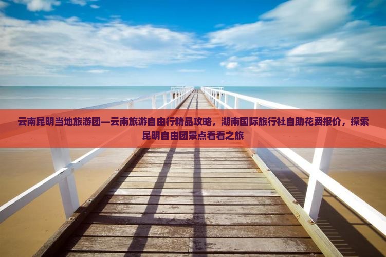 云南昆明当地旅游团—云南旅游自由行精品攻略，湖南国际旅行社自助花费报价，探索昆明自由团景点看看之旅