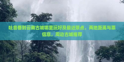 吐鲁番到云南古城哪里玩好及最近景点，两地距离与票信息，周边古城推荐