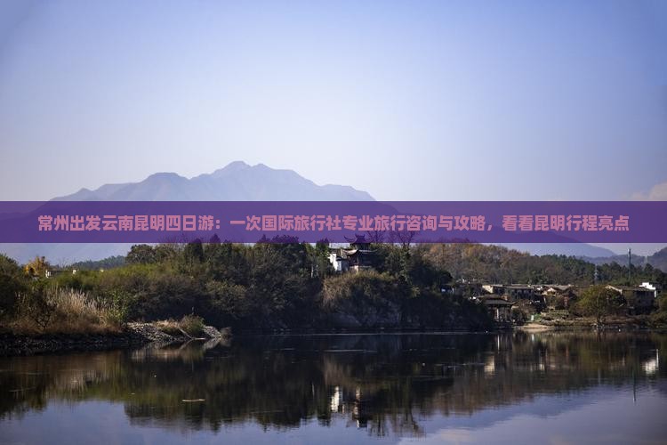 常州出发云南昆明四日游：一次国际旅行社专业旅行咨询与攻略，看看昆明行程亮点