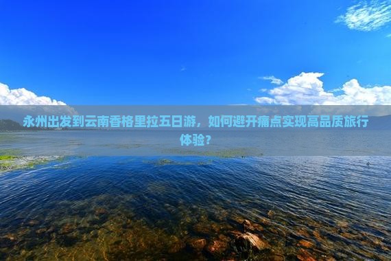 永州出发到云南香格里拉五日游，如何避开痛点实现高品质旅行体验？