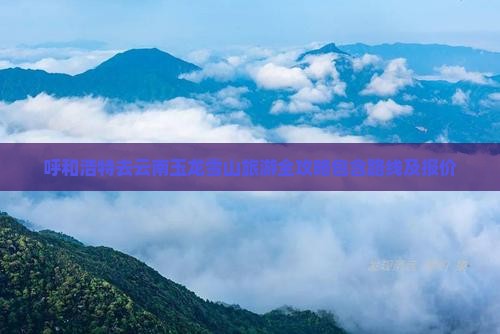 呼和浩特去云南玉龙雪山旅游全攻略包含路线及报价