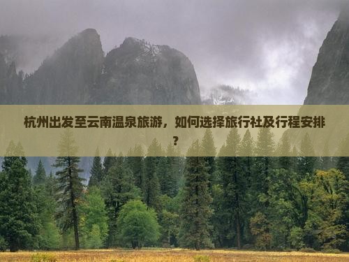 杭州出发至云南温泉旅游，如何选择旅行社及行程安排？