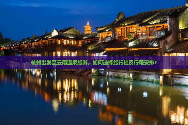 杭州出发至云南温泉旅游，如何选择旅行社及行程安排？