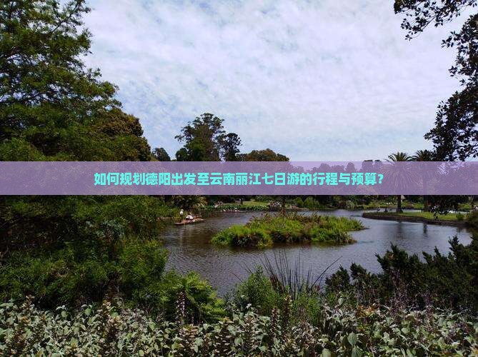 如何规划德阳出发至云南丽江七日游的行程与预算？