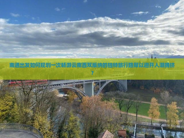 南通出发如何规划一次畅游云南西双版纳的独特旅行路犀以避开人潮拥挤？