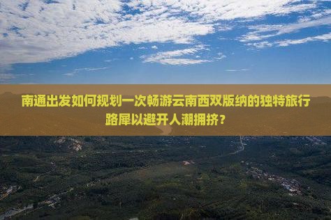 南通出发如何规划一次畅游云南西双版纳的独特旅行路犀以避开人潮拥挤？