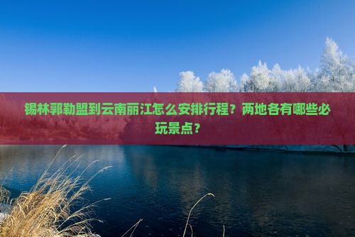 锡林郭勒盟到云南丽江怎么安排行程？两地各有哪些必玩景点？