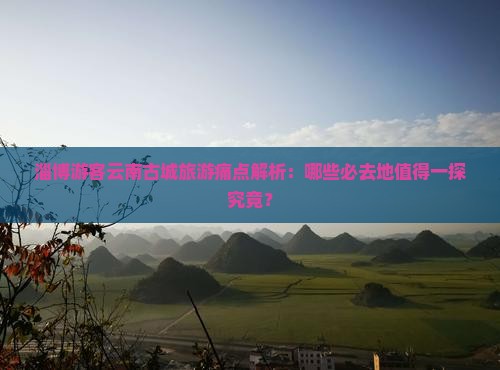 淄博游客云南古城旅游痛点解析：哪些必去地值得一探究竟？