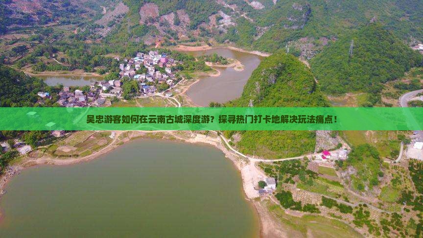 吴忠游客如何在云南古城深度游？探寻热门打卡地解决玩法痛点！
