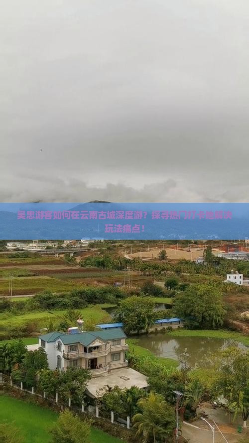 吴忠游客如何在云南古城深度游？探寻热门打卡地解决玩法痛点！