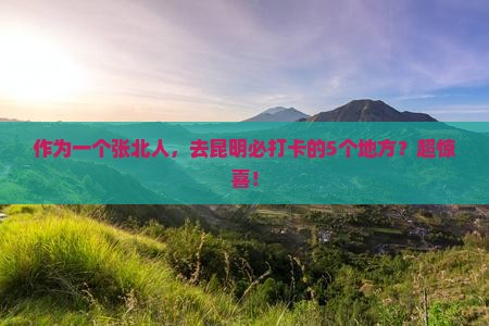 作为一个张北人，去昆明必打卡的5个地方？超惊喜！