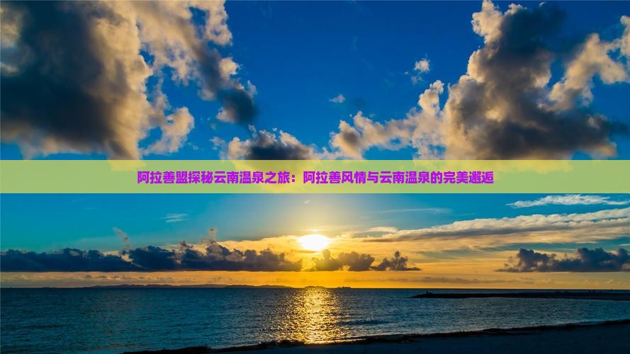 阿拉善盟探秘云南温泉之旅：阿拉善风情与云南温泉的完美邂逅