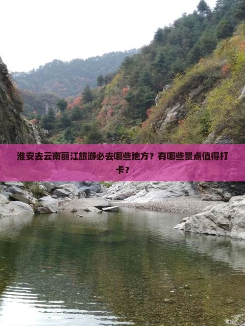 淮安去云南丽江旅游必去哪些地方？有哪些景点值得打卡？