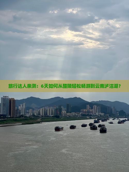 旅行达人亲测：6天如何从醴陵轻松畅游到云南泸沽湖？