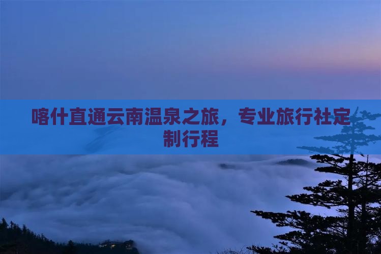 喀什直通云南温泉之旅，专业旅行社定制行程