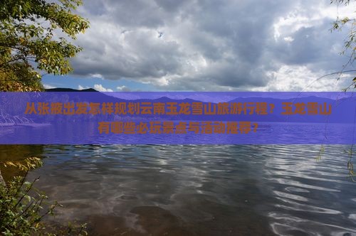从张掖出发怎样规划云南玉龙雪山旅游行程？玉龙雪山有哪些必玩景点与活动推荐？