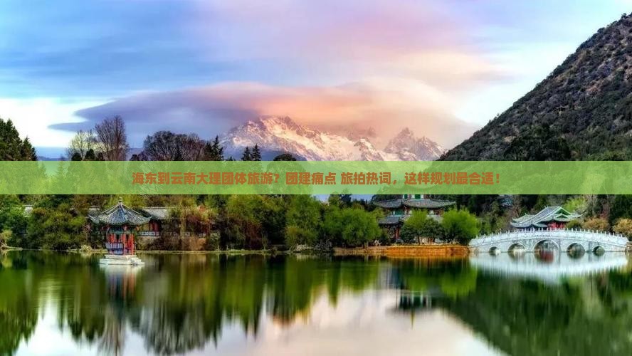 海东到云南大理团体旅游？团建痛点+旅拍热词，这样规划最合适！