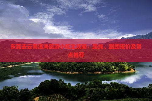 东莞去云南洱海旅游小吃全攻略：路线、跟团报价及景点推荐