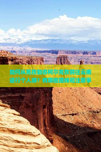 如何从克孜勒苏柯尔克孜前往云南进行个人游？有哪些路线和注意事项？