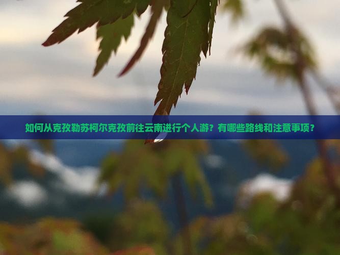 如何从克孜勒苏柯尔克孜前往云南进行个人游？有哪些路线和注意事项？